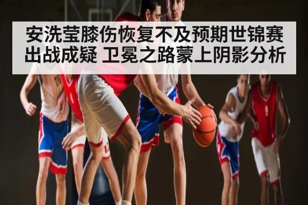 安洗莹膝伤恢复不及预期世锦赛出战成疑 卫冕之路蒙上阴影分析